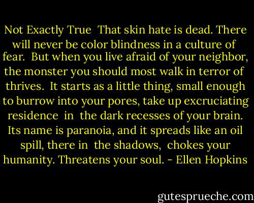 Not Exactly True<br /><br />That skin hate is dead.<br />There will never be color<br />blindness in a culture of<br /><br />fear.<br /><br />But when you live afraid<br />of your neighbor, the monster<br />you should most walk<br />in terror of<br /><br />thrives.<br /><br />It starts as a little thing,<br />small enough to burrow<br />into your pores, take up<br />excruciating residence<br /><br />in<br /><br />the dark recesses of your brain.<br />Its name is paranoia,<br />and it spreads like an oil<br />spill, there in<br /><br />the shadows,<br /><br />chokes your humanity.<br />Threatens your soul. - Ellen Hopkins