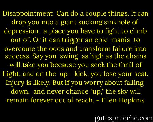 Disappointment<br /><br />Can do a couple things.<br />It can drop you into a giant<br />sucking sinkhole of<br /><br />depression,<br /><br />a place you have to fight<br />to climb out of. Or it<br />can trigger an epic<br /><br />mania<br /><br />to overcome the odds<br />and transform failure<br />into success. Say you<br /><br />swing<br /><br />as high as the chains will<br />take you because you seek<br />the thrill of flight, and on the<br /><br />up-<br /><br />kick, you lose your seat.<br />Injury is likely. But if you<br />worry about falling<br /><br />down,<br /><br />and never chance "up,"<br />the sky will remain<br />forever out of reach. - Ellen Hopkins