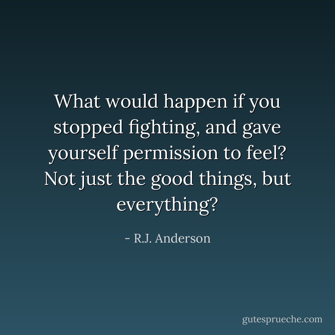 What would happen if you stopped fighting, and gave yourself permission to feel? Not just the good things, but everything? - R.J. Anderson