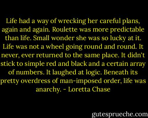 Life had a way of wrecking her careful plans, again and again. Roulette was more predictable than life. Small wonder she was so lucky at it.<br />Life was not a wheel going round and round. It never, ever returned to the same place. It didn't stick to simple red and black and a certain array of numbers. It laughed at logic.<br />Beneath its pretty overdress of man-imposed order, life was anarchy. - Loretta Chase