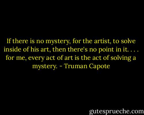 If there is no mystery, for the artist, to solve inside of his art, then there's no point in it. . . . for me, every act of art is the act of solving a mystery. - Truman Capote