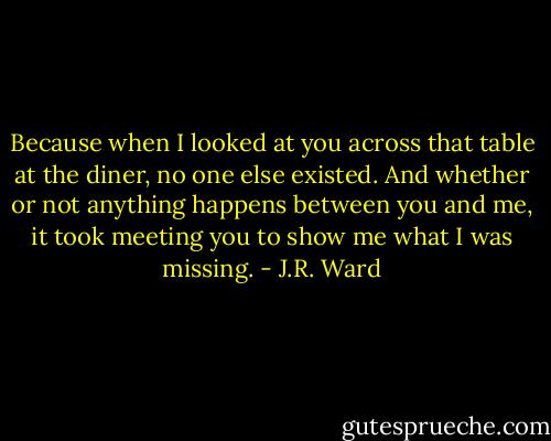 Because when I looked at you across that table at the diner, no one else existed. And whether or not anything happens between you and me, it took meeting you to show me what I was missing. - J.R. Ward