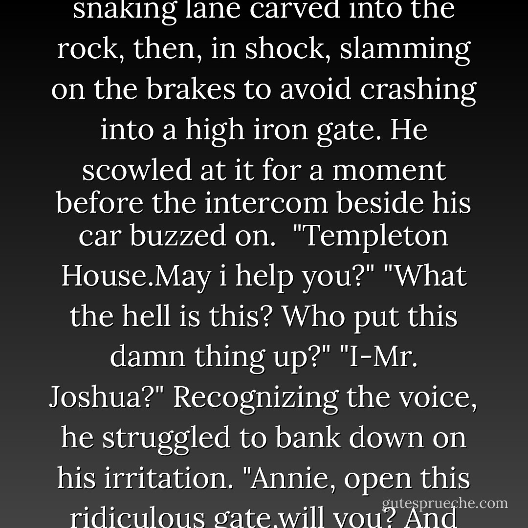 Pleasure at simply being there had him swinging fast across the road, shooting up the snaking lane carved into the rock, then, in shock, slamming on the brakes to avoid crashing into a high iron gate.<br />He scowled at it for a moment before the intercom beside his car buzzed on. <br />"Templeton House.May i help you?"<br />"What the hell is this? Who put this damn thing up?"<br />"I-Mr. Joshua?"<br />Recognizing the voice, he struggled to bank down on his irritation. "Annie, open this ridiculous gate,will you? And unless we're under attack, leave the damn thing open. - Nora Roberts
