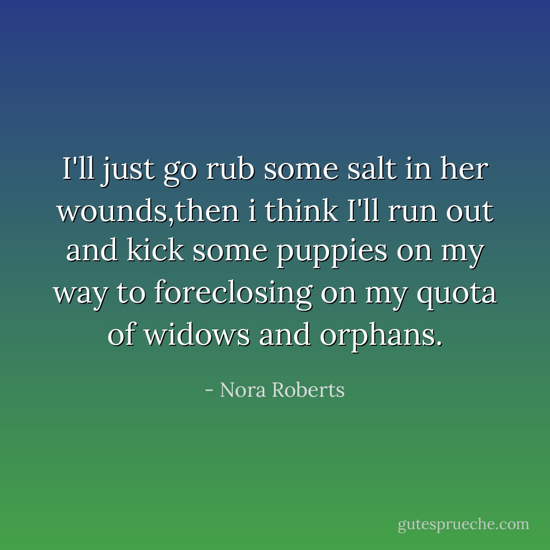 I'll just go rub some salt in her wounds,then i think I'll run out and kick some puppies on my way to foreclosing on my quota of widows and orphans. - Nora Roberts