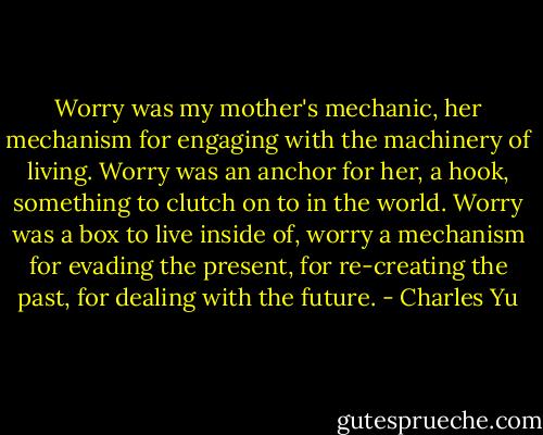 Worry was my mother's mechanic, her mechanism for engaging with the machinery of living. Worry was an anchor for her, a hook, something to clutch on to in the world. Worry was a box to live inside of, worry a mechanism for evading the present, for re-creating the past, for dealing with the future. - Charles Yu