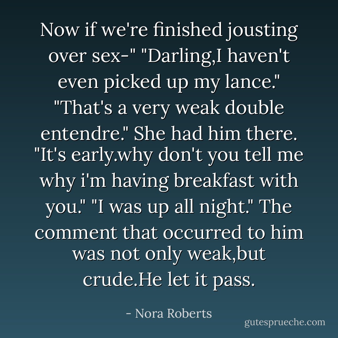 Now if we're finished jousting over sex-"<br />"Darling,I haven't even picked up my lance."<br />"That's a very weak double entendre."<br />She had him there. "It's early.why don't you tell me why i'm having breakfast with you."<br />"I was up all night."<br />The comment that occurred to him was not only weak,but crude.He let it pass. - Nora Roberts