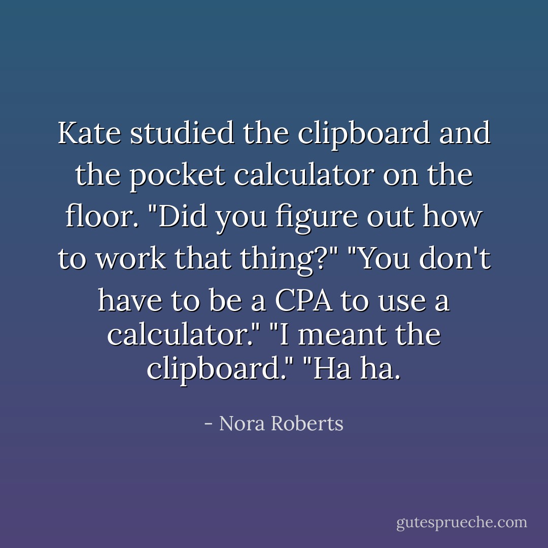 Kate studied the clipboard and the pocket calculator on the floor.<br />"Did you figure out how to work that thing?"<br />"You don't have to be a CPA to use a calculator."<br />"I meant the clipboard."<br />"Ha ha. - Nora Roberts