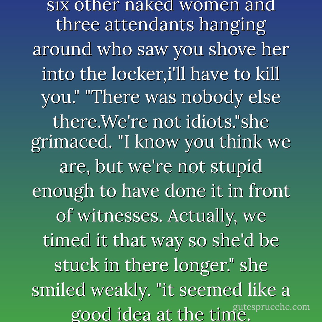 Now if you tell me there were six other naked women and three attendants hanging around who saw you shove her into the locker,i'll have to kill you."<br />"There was nobody else there.We're not idiots."she grimaced. "I know you think we are, but we're not stupid enough to have done it in front of witnesses. Actually, we timed it that way so she'd be stuck in there longer." she smiled weakly. "it seemed like a good idea at the time. - Nora Roberts