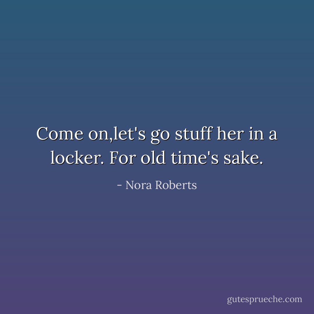 Come on,let's go stuff her in a locker. For old time's sake. - Nora Roberts
