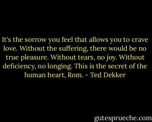 It's the sorrow you feel that allows you to crave love. Without the suffering, there would be no true pleasure. Without tears, no joy. Without deficiency, no longing. This is the secret of the human heart, Rom. - Ted Dekker