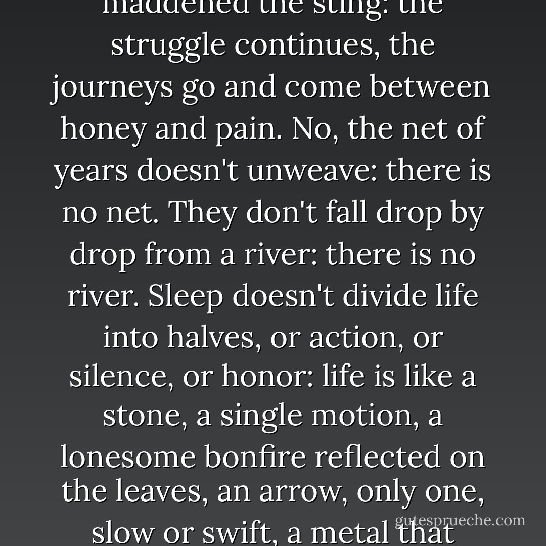The days aren't discarded or collected, they are bees<br />that burned with sweetness or maddened<br />the sting: the struggle continues,<br />the journeys go and come between honey and pain.<br />No, the net of years doesn't unweave: there is no net.<br />They don't fall drop by drop from a river: there is no river.<br />Sleep doesn't divide life into halves,<br />or action, or silence, or honor:<br />life is like a stone, a single motion,<br />a lonesome bonfire reflected on the leaves,<br />an arrow, only one, slow or swift, a metal<br />that climbs or descends burning in your bones. - Pablo Neruda