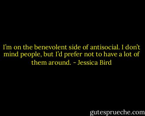 I’m on the benevolent side of antisocial. I don’t mind people, but I’d prefer not to have a lot of them around. - Jessica Bird