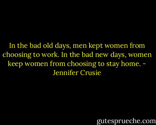 In the bad old days, men kept women from choosing to work. In the bad new days, women keep women from choosing to stay home. - Jennifer Crusie