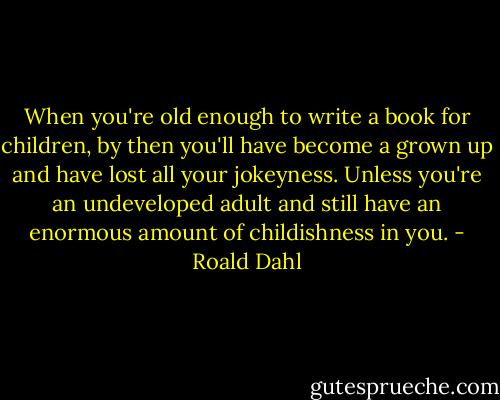When you're old enough to write a book for children, by then you'll have become a grown up and have lost all your jokeyness. Unless you're an undeveloped adult and still have an enormous amount of childishness in you. - Roald Dahl