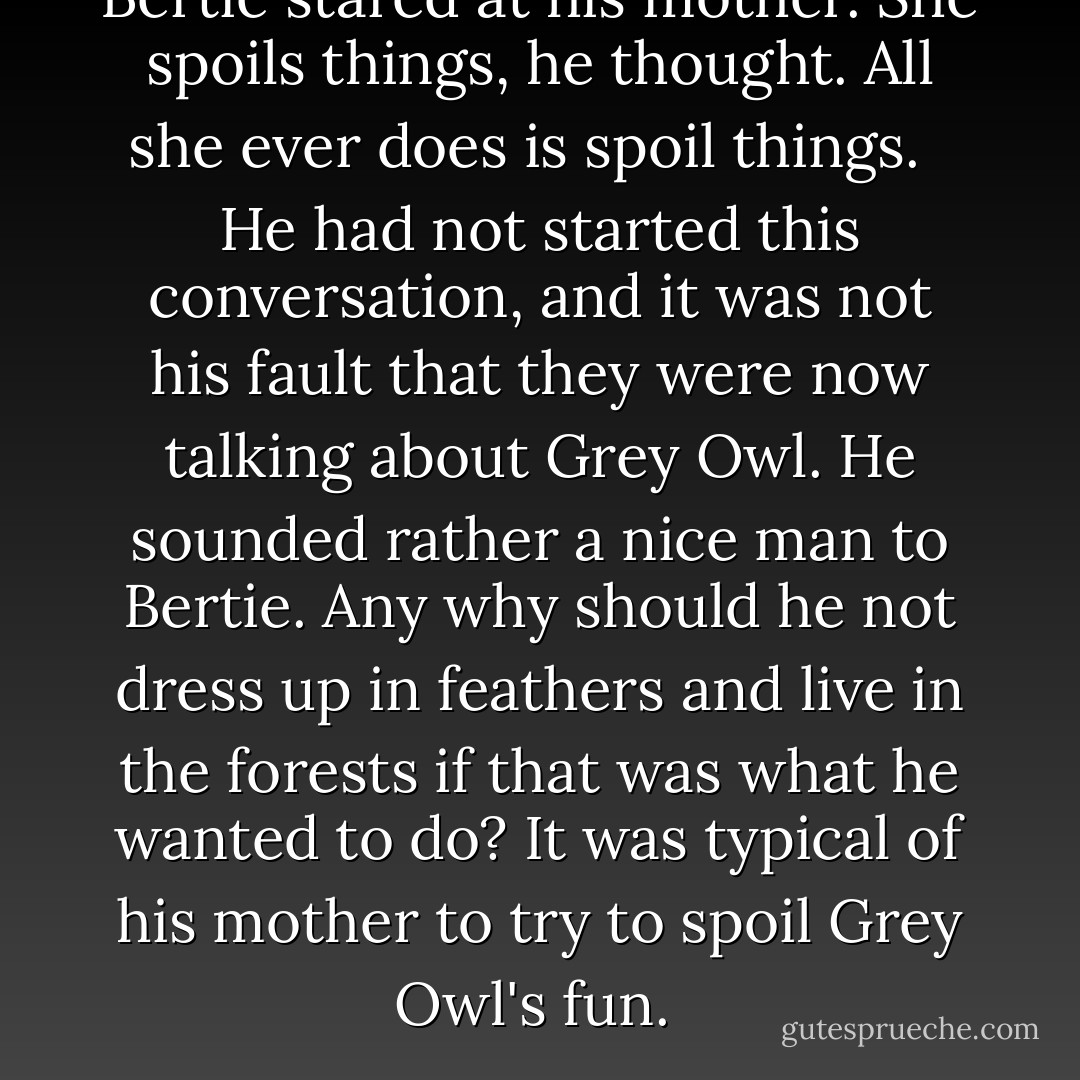 Bertie stared at his mother. She spoils things, he thought. All she ever does is spoil things. <br /><br />He had not started this conversation, and it was not his fault that they were now talking about Grey Owl. He sounded rather a nice man to Bertie. Any why should he not dress up in feathers and live in the forests if that was what he wanted to do? It was typical of his mother to try to spoil Grey Owl's fun.  - Alexander McCall Smith