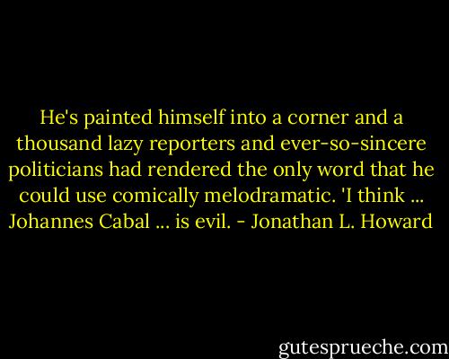 He's painted himself into a corner and a thousand lazy reporters and ever-so-sincere politicians had rendered the only word that he could use comically melodramatic. 'I think ... Johannes Cabal ... is evil. - Jonathan L. Howard
