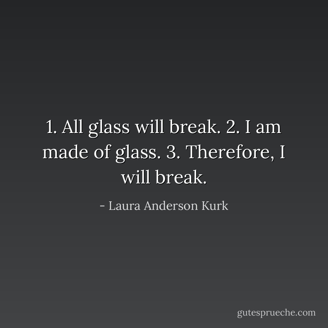 1. All glass will break.<br />2. I am made of glass.<br />3. Therefore, I will break. - Laura Anderson Kurk