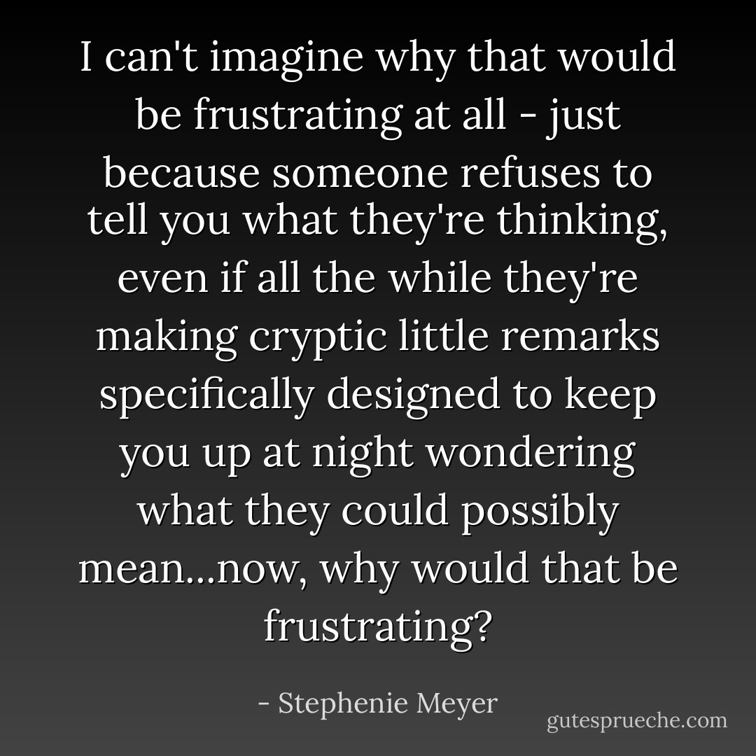 I can't <i>imagine</i> why that would be frustrating at all - just because someone refuses to tell you what they're thinking, even if all the while they're making cryptic little remarks specifically designed to keep you up at night wondering what they could possibly mean...now, why would that be frustrating? - Stephenie Meyer