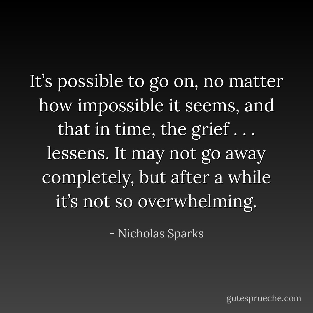 It’s possible to go on, no matter how impossible it seems, and that in time, the grief . . . lessens. It may not go away completely, but after a while it’s not so overwhelming. - Nicholas Sparks