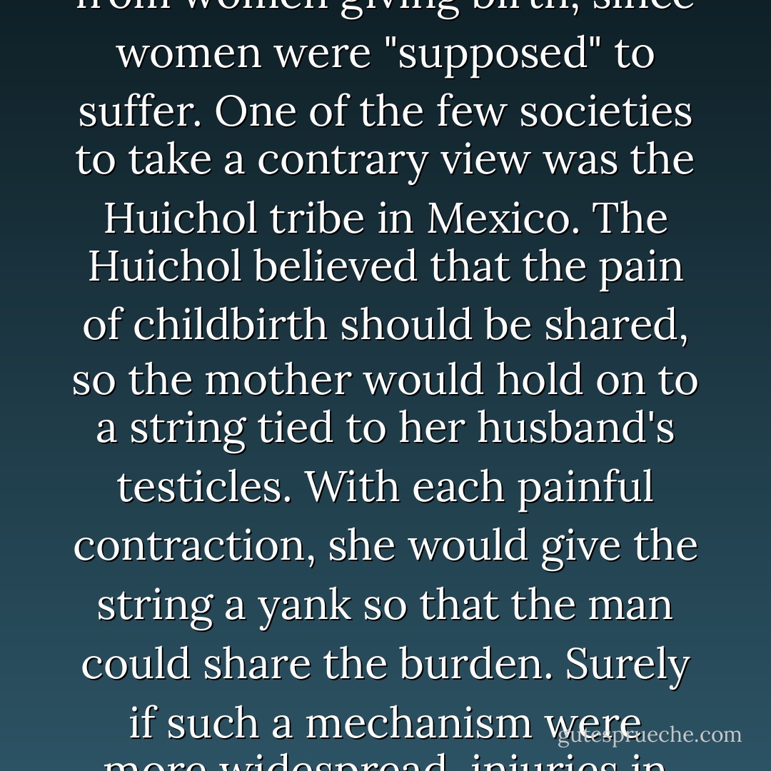 When anesthesia was developed, it was for many decades routinely withheld from women giving birth, since women were "supposed" to suffer. One of the few societies to take a contrary view was the Huichol tribe in Mexico. The Huichol believed that the pain of childbirth should be shared, so the mother would hold on to a string tied to her husband's testicles. With each painful contraction, she would give the string a yank so that the man could share the burden. Surely if such a mechanism were more widespread, injuries in childbirth would garner more attention. - Nicholas D. Kristof