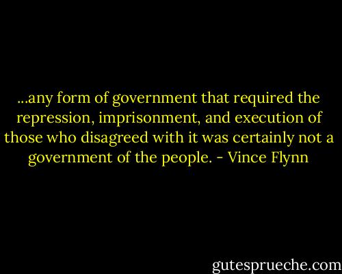 ...any form of government that required the repression, imprisonment, and execution of those who disagreed with it was certainly not a government of the people. - Vince Flynn