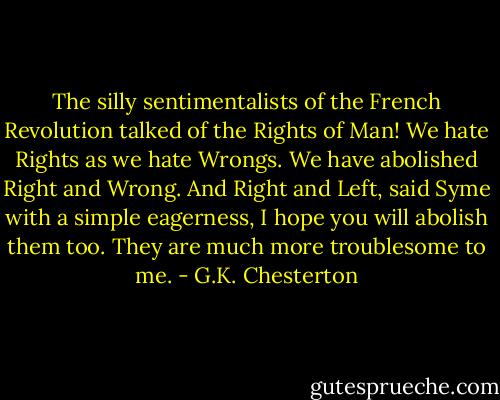 The silly sentimentalists of the French Revolution talked of the Rights of Man! We hate Rights as we hate Wrongs. We have abolished Right and Wrong.<br />And Right and Left, said Syme with a simple eagerness, I hope you will abolish them too. They are much more troublesome to me. - G.K. Chesterton