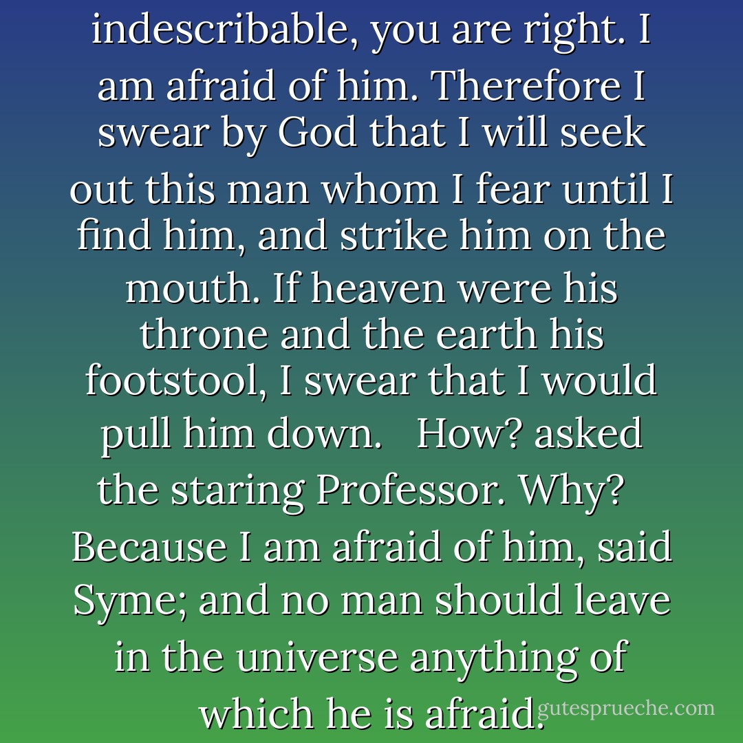 Yes, he said in a voice indescribable, you are right. I am afraid of him. Therefore I swear by God that I will seek out this man whom I fear until I find him, and strike him on the mouth. If heaven were his throne and the earth his footstool, I swear that I would pull him down. <br /><br />How? asked the staring Professor. Why? <br /><br />Because I am afraid of him, said Syme; and no man should leave in the universe anything of which he is afraid. - G.K. Chesterton