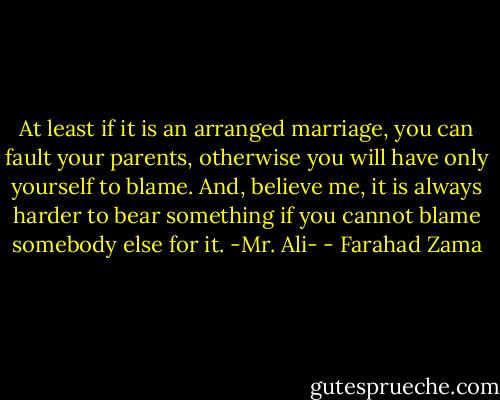 At least if it is an arranged marriage, you can fault your parents, otherwise you will have only yourself to blame. And, believe me, it is always harder to bear something if you cannot blame somebody else for it. -Mr. Ali- - Farahad Zama