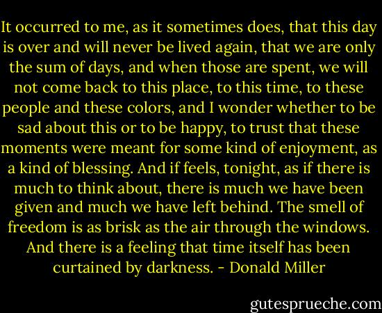 It occurred to me, as it sometimes does, that this day is over and will never be lived again, that we are only the sum of days, and when those are spent, we will not come back to this place, to this time, to these people and these colors, and I wonder whether to be sad about this or to be happy, to trust that these moments were meant for some kind of enjoyment, as a kind of blessing. And if feels, tonight, as if there is much to think about, there is much we have been given and much we have left behind. The smell of freedom is as brisk as the air through the windows. And there is a feeling that time itself has been curtained by darkness. - Donald Miller