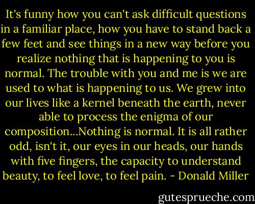 It's funny how you can't ask difficult questions in a familiar place, how you have to stand back a few feet and see things in a new way before you realize nothing that is happening to you is normal. The trouble with you and me is we are used to what is happening to us. We grew into our lives like a kernel beneath the earth, never able to process the enigma of our composition...Nothing is normal. It is all rather odd, isn't it, our eyes in our heads, our hands with five fingers, the capacity to understand beauty, to feel love, to feel pain. - Donald Miller