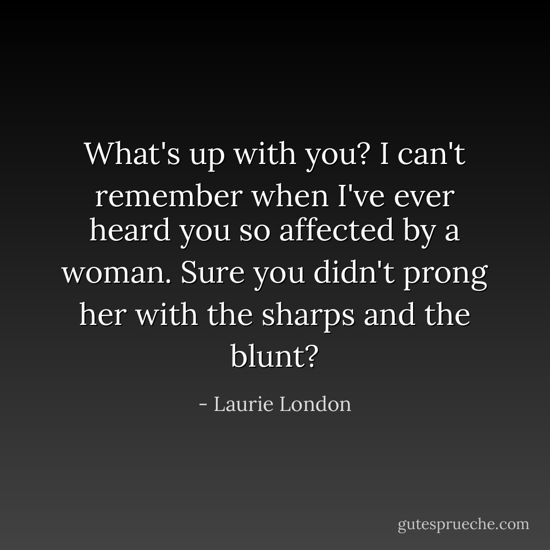 What's up with you? I can't remember when I've ever heard you so affected by a woman. Sure you didn't prong her with the sharps and the blunt? - Laurie London