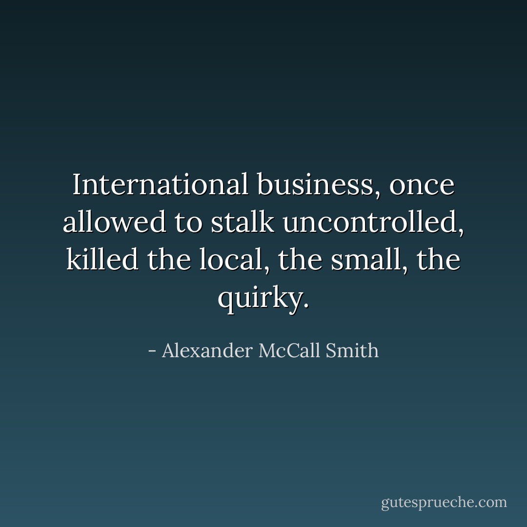 International business, once allowed to stalk uncontrolled, killed the local, the small, the quirky. - Alexander McCall Smith