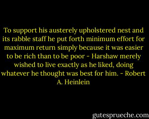 To support his austerely upholstered nest and its rabble staff he put forth minimum effort for maximum return simply because it was easier to be rich than to be poor - Harshaw merely wished to live exactly as he liked, doing whatever he thought was best for him. - Robert A. Heinlein