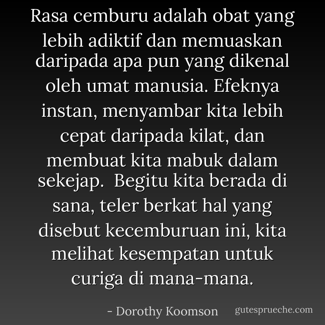 Rasa cemburu adalah obat yang lebih adiktif dan memuaskan daripada apa pun yang dikenal oleh umat manusia. Efeknya instan, menyambar kita lebih cepat daripada kilat, dan membuat kita mabuk dalam sekejap.<br /><br />Begitu kita berada di sana, teler berkat hal yang disebut kecemburuan ini, kita melihat kesempatan untuk curiga di mana-mana. - Dorothy Koomson