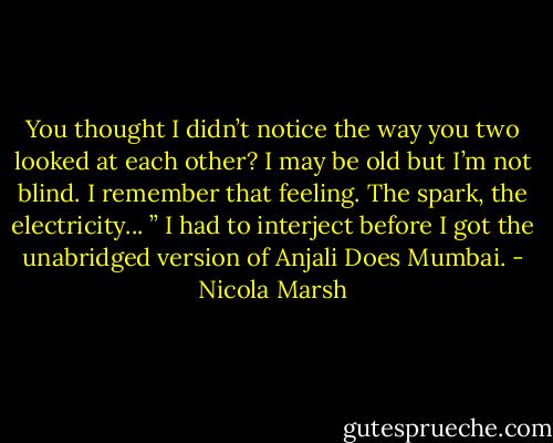 You thought I didn’t notice the way you two looked at each other? I may be old but I’m not blind. I remember that<br />feeling. The spark, the electricity... ”<br />I had to interject before I got the unabridged version of Anjali Does Mumbai. - Nicola Marsh
