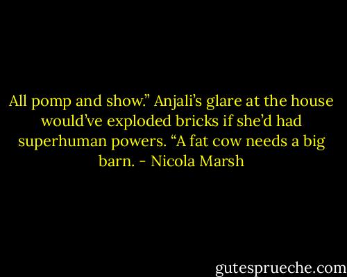 All pomp and show.” Anjali’s glare at the house would’ve exploded bricks if she’d had superhuman powers. “A fat cow needs a big barn. - Nicola Marsh