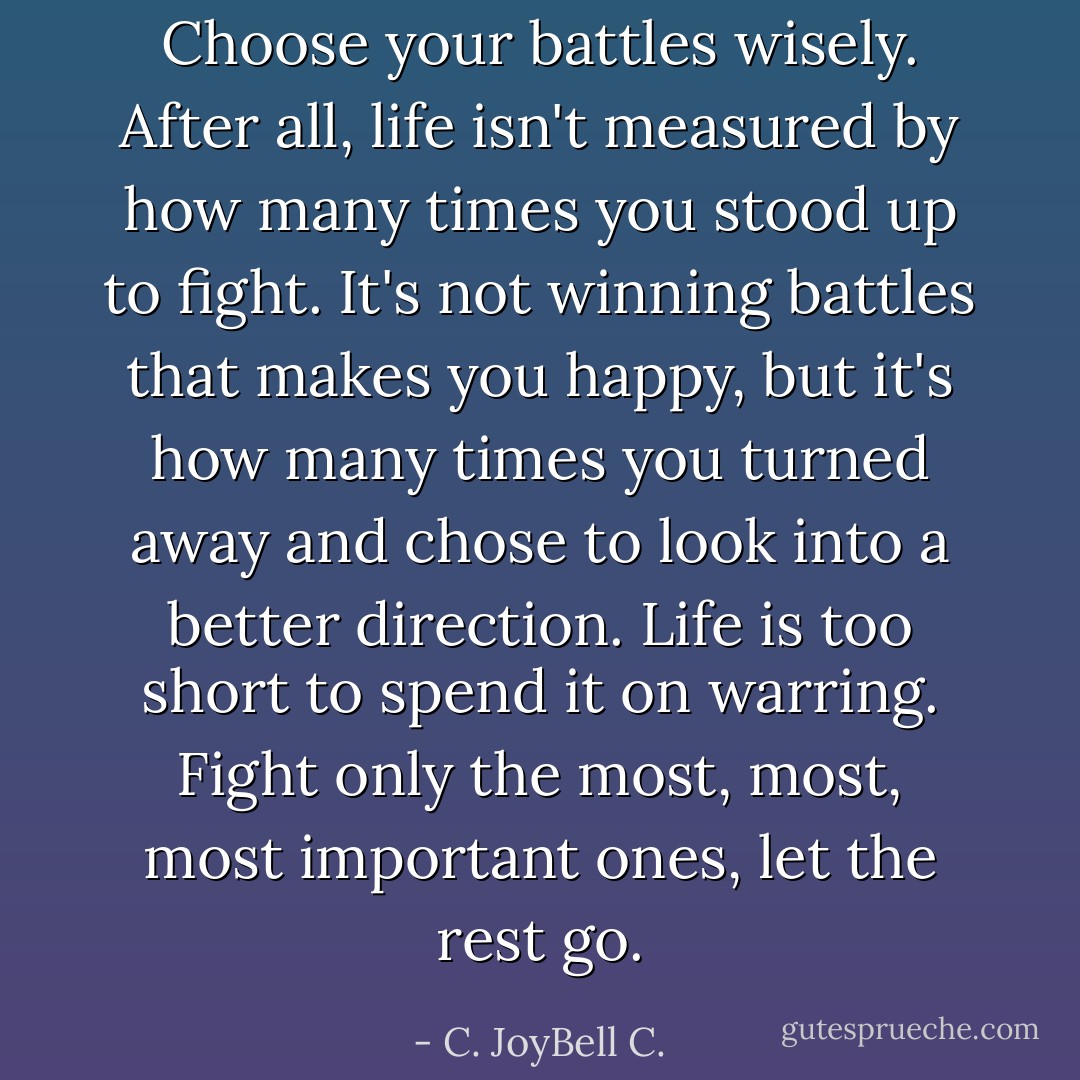 Choose your battles wisely. After all, life isn't measured by how many times you stood up to fight. It's not winning battles that makes you happy, but it's how many times you turned away and chose to look into a better direction. Life is too short to spend it on warring. Fight only the most, most, most important ones, let the rest go. - C. JoyBell C.
