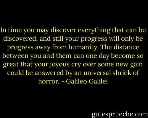 In time you may discover everything that can be discovered, and still your progress will only be progress away from humanity. The distance between you and them can one day become so great that your joyous cry over some new gain could be answered by an universal shriek of horror. - Galileo Galilei
