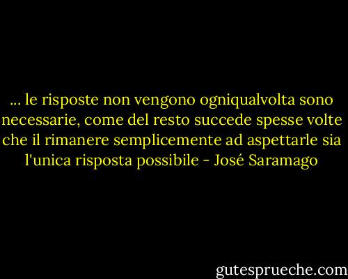 ... le risposte non vengono ogniqualvolta sono necessarie, come del resto succede spesse volte che il rimanere semplicemente ad aspettarle sia l'unica risposta possibile - José Saramago