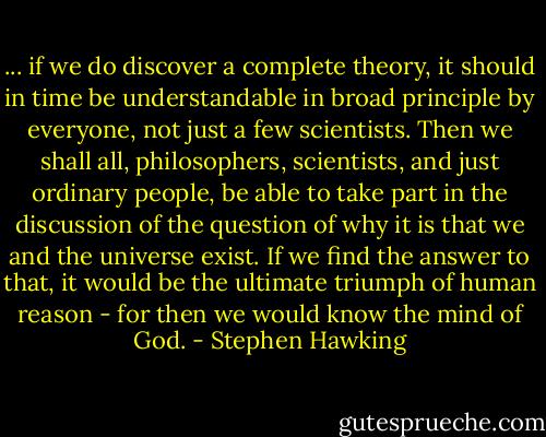 ... if we do discover a complete theory, it should in time be understandable in broad principle by everyone, not just a few scientists. Then we shall all, philosophers, scientists, and just ordinary people, be able to take part in the discussion of the question of why it is that we and the universe exist. If we find the answer to that, it would be the ultimate triumph of human reason - for then we would know the mind of God. - Stephen Hawking
