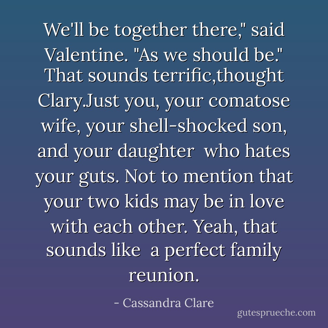 We'll be together there," said Valentine. "As we should be." That sounds terrific,thought Clary.Just you, your comatose wife, your shell-shocked son, and your daughter<br /><br />who hates your guts. Not to mention that your two kids may be in love with each other. Yeah, that sounds like<br /><br />a perfect family reunion. - Cassandra Clare