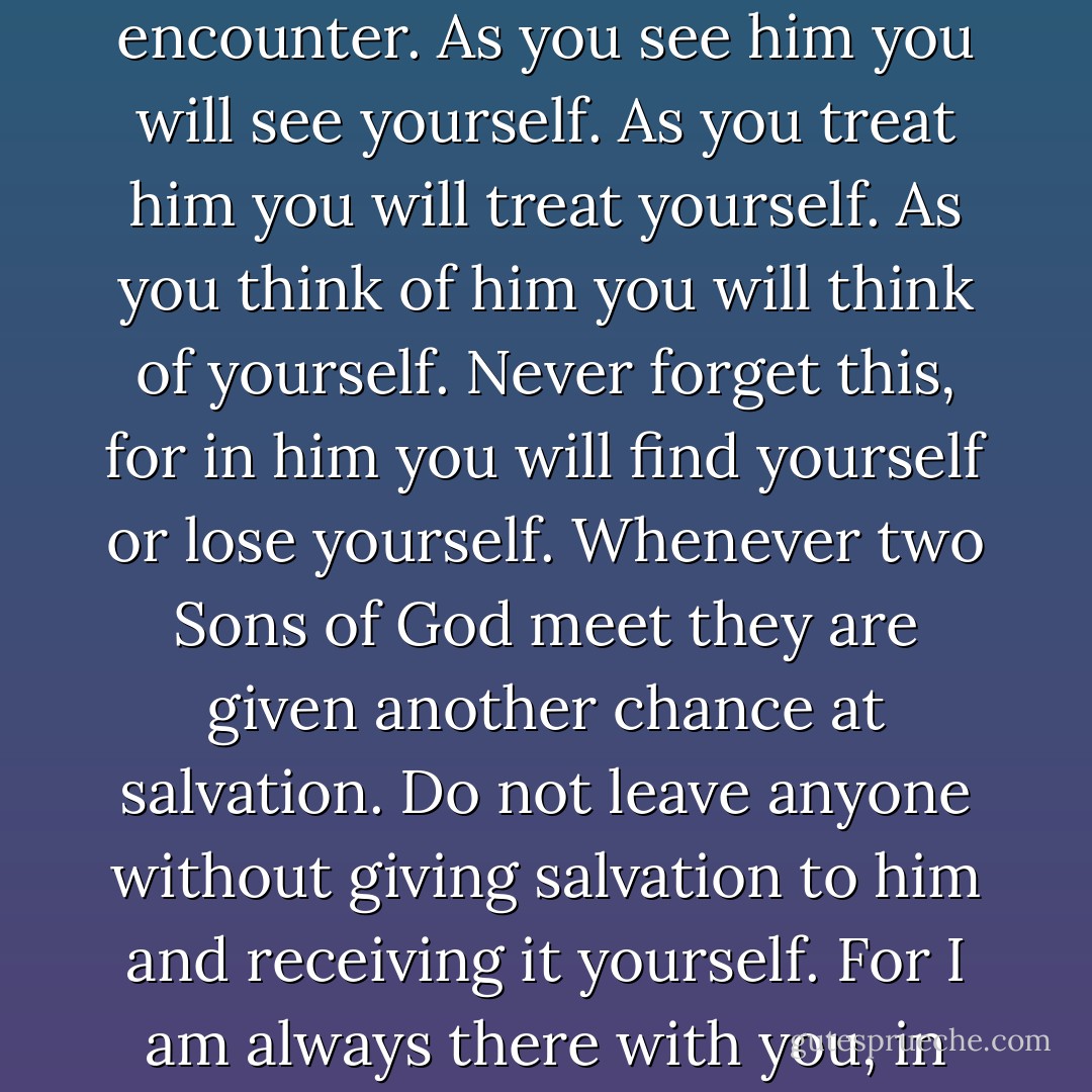 When you meet anyone, remember it is a holy encounter. As you see him you will see yourself. As you treat him you will treat yourself. As you think of him you will think of yourself. Never forget this, for in him you will find yourself or lose yourself. Whenever two Sons of God meet they are given another chance at salvation. Do not leave anyone without giving salvation to him and receiving it yourself. For I am always there with you, in remembrance of you. - Helen Shucman
