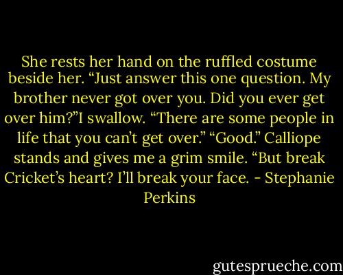 She rests her hand on the ruffled costume beside her. “Just answer this one question. My brother never got over you. Did you ever get over him?”I swallow. “There are some people in life that you can’t get over.”<br />“Good.” Calliope stands and gives me a grim smile. “But break Cricket’s heart? I’ll break your face. - Stephanie Perkins