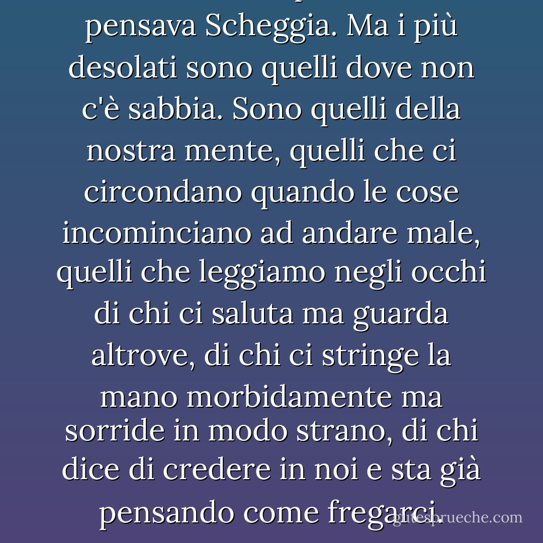 Esistono molti tipi di deserto, pensava Scheggia. Ma i più desolati sono quelli dove non c'è sabbia. Sono quelli della nostra mente, quelli che ci circondano quando le cose incominciano ad andare male, quelli che leggiamo negli occhi di chi ci saluta ma guarda altrove, di chi ci stringe la mano morbidamente ma sorride in modo strano, di chi dice di credere in noi e sta già pensando come fregarci. - Roberto Parodi