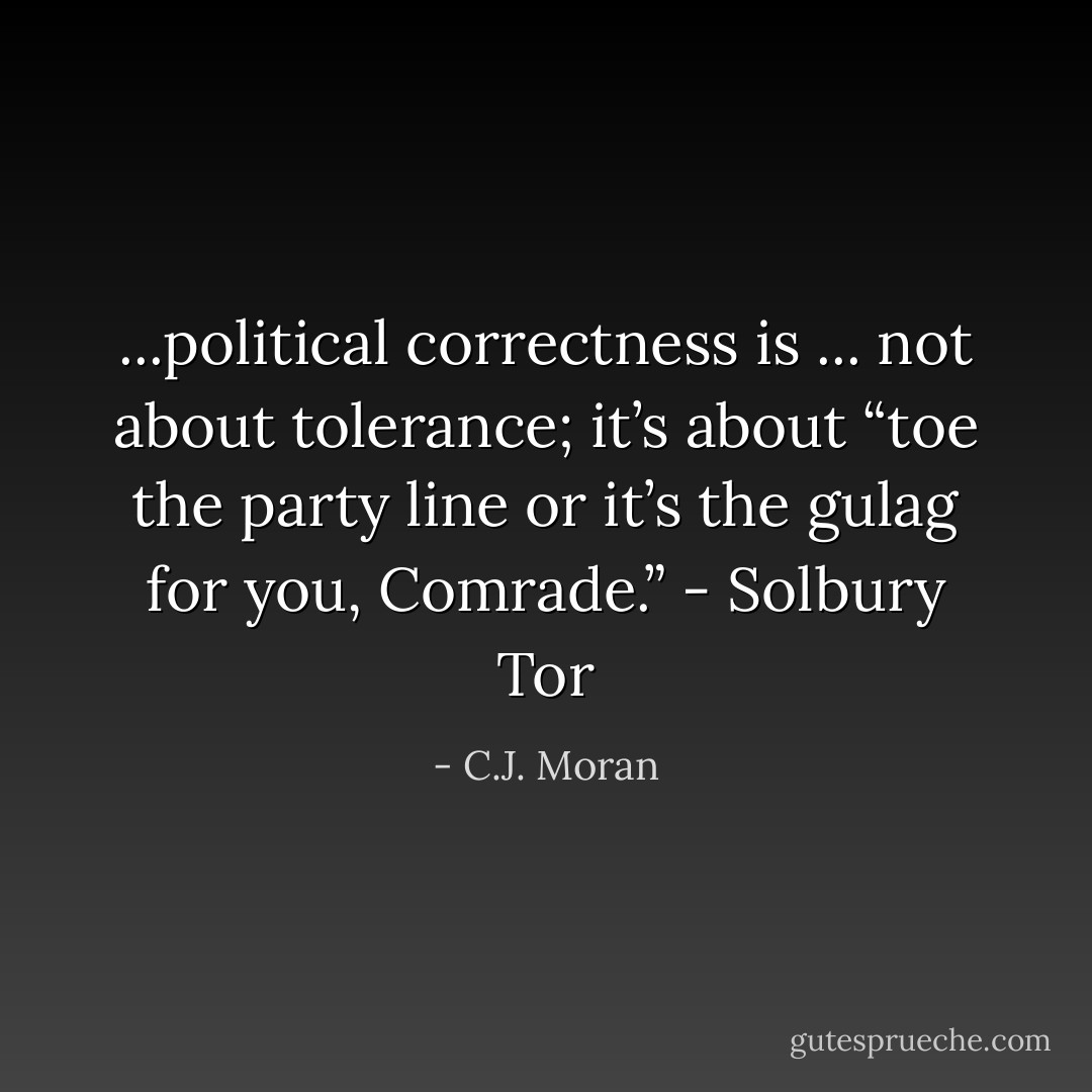 ...political correctness is ... not about tolerance; it’s about “toe the party line or it’s the gulag for you, Comrade.” - <b>Solbury Tor</b> - C.J. Moran