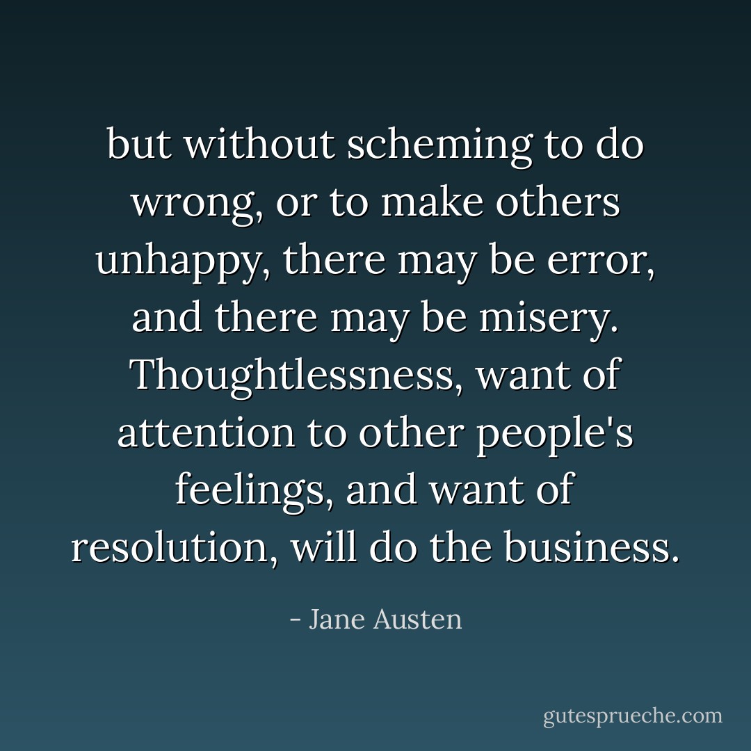 but without scheming to do wrong, or to make others unhappy, there may be error, and there may be misery. Thoughtlessness, want of attention to other people's feelings, and want of resolution, will do the business. - Jane Austen