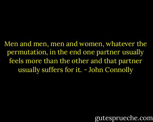 Men and men, men and women, whatever the permutation, in the end one partner usually feels more than the other and that partner usually suffers for it. - John Connolly