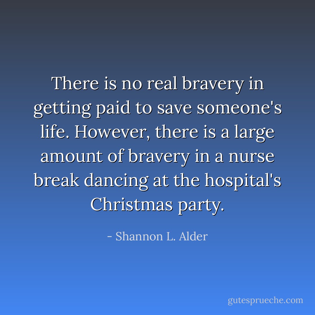 There is no real bravery in getting paid to save someone's life. However, there is a large amount of bravery in a nurse break dancing at the hospital's Christmas party. - Shannon L. Alder