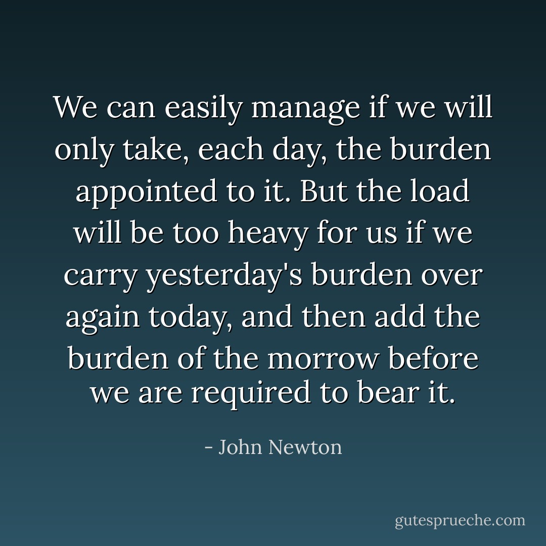 We can easily manage if we will only take, each day, the burden appointed to it. But the load will be too heavy for us if we carry yesterday's burden over again today, and then add the burden of the morrow before we are required to bear it. - John Newton