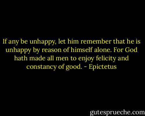 If any be unhappy, let him remember that he is unhappy by reason of himself alone. For God hath made all men to enjoy felicity and constancy of good. - Epictetus